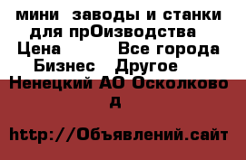 мини- заводы и станки для прОизводства › Цена ­ 100 - Все города Бизнес » Другое   . Ненецкий АО,Осколково д.